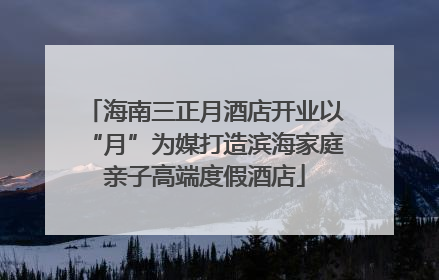 海南三正月酒店开业以“月”为媒打造滨海家庭亲子高端度假酒店