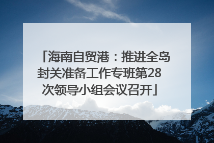 海南自贸港：推进全岛封关准备工作专班第28次领导小组会议召开