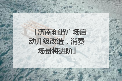 济南和谐广场启动升级改造，消费场景将进阶