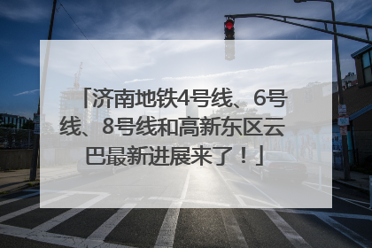 济南地铁4号线、6号线、8号线和高新东区云巴最新进展来了！