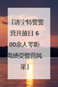 济宁特警警营开放日 600余人零距离感受警营风采