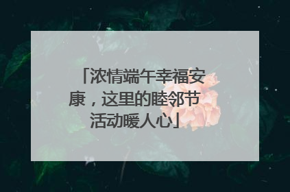 浓情端午幸福安康，这里的睦邻节活动暖人心