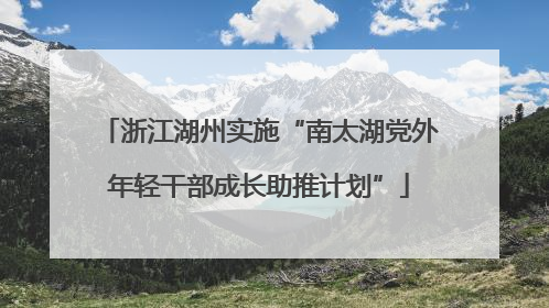 浙江湖州实施“南太湖党外年轻干部成长助推计划”