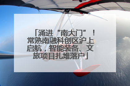 涌进“南大门”！常熟南融科创区沪上启航，智能装备、文旅项目扎堆落户