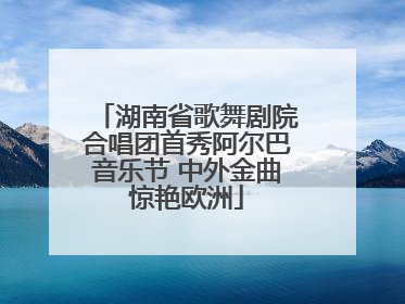 湖南省歌舞剧院合唱团首秀阿尔巴音乐节 中外金曲惊艳欧洲