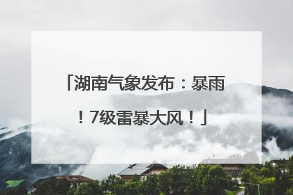 湖南气象发布：暴雨！7级雷暴大风！