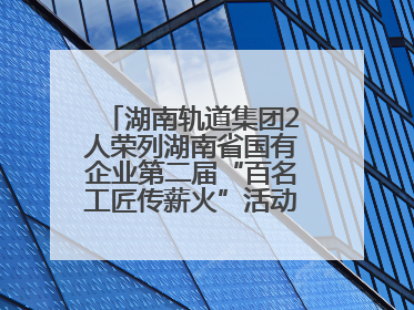 湖南轨道集团2人荣列湖南省国有企业第二届“百名工匠传薪火”活动“国企工匠”人才宣传名单