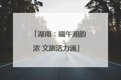 湖南：端午湘韵浓 文旅活力涌