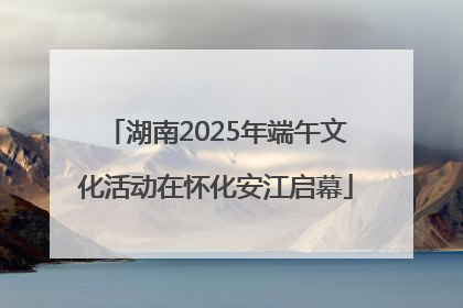 湖南2025年端午文化活动在怀化安江启幕