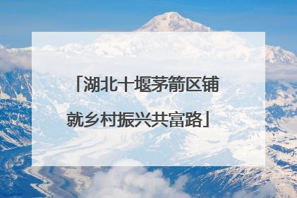 湖北十堰茅箭区铺就乡村振兴共富路