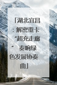 湖北宜昌：解密重卡“超充走廊” 奏响绿色发展协奏曲