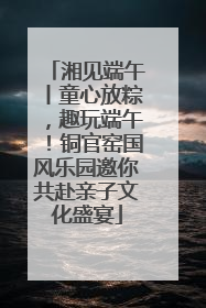 湘见端午丨童心放粽，趣玩端午！铜官窑国风乐园邀你共赴亲子文化盛宴