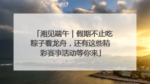 湘见端午｜假期不止吃粽子看龙舟，还有这些精彩赛事活动等你来