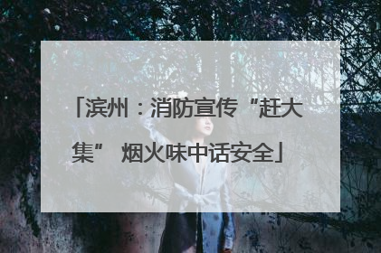 滨州：消防宣传“赶大集” 烟火味中话安全