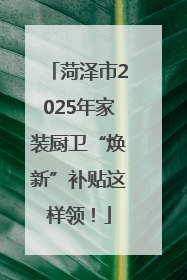 菏泽市2025年家装厨卫“焕新”补贴这样领！