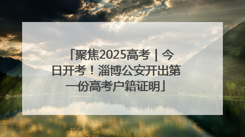 聚焦2025高考｜今日开考！淄博公安开出第一份高考户籍证明
