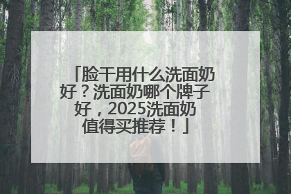 脸干用什么洗面奶好？洗面奶哪个牌子好，2025洗面奶值得买推荐！