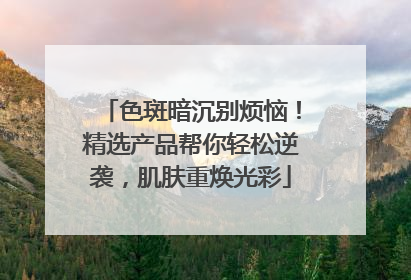 色斑暗沉别烦恼！精选产品帮你轻松逆袭，肌肤重焕光彩