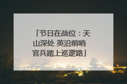 节日在战位：天山深处 英沿前哨官兵踏上巡逻路