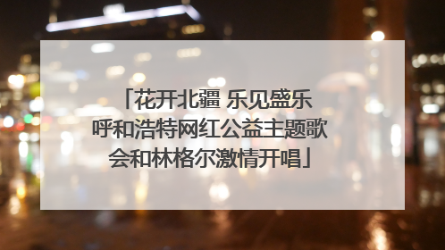 花开北疆 乐见盛乐 呼和浩特网红公益主题歌会和林格尔激情开唱