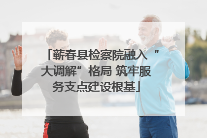 蕲春县检察院融入“大调解”格局 筑牢服务支点建设根基