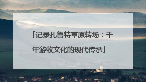 记录扎鲁特草原转场：千年游牧文化的现代传承