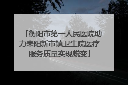 衡阳市第一人民医院助力耒阳新市镇卫生院医疗服务质量实现蜕变