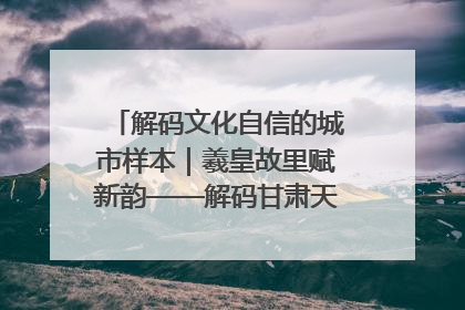 解码文化自信的城市样本｜羲皇故里赋新韵——解码甘肃天水的文化自信样本