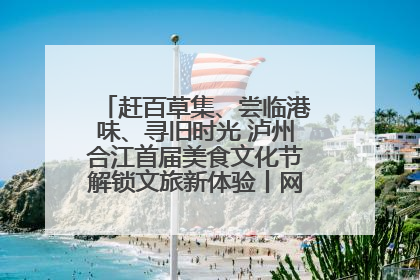 赶百草集、尝临港味、寻旧时光 泸州合江首届美食文化节解锁文旅新体验丨网络中国节·端午