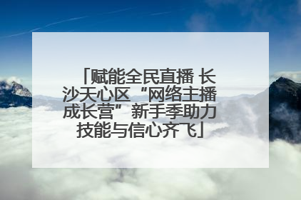 赋能全民直播 长沙天心区“网络主播成长营”新手季助力技能与信心齐飞