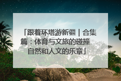 跟着环塔游新疆｜合集篇：体育与文旅的碰撞 自然和人文的乐章