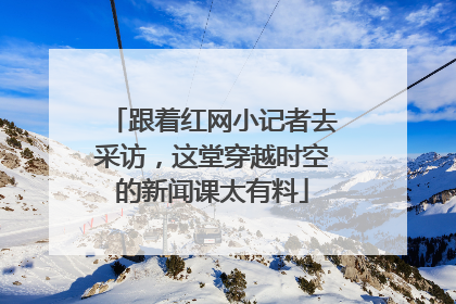跟着红网小记者去采访，这堂穿越时空的新闻课太有料