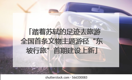 踏着苏轼的足迹去旅游 全国首条文物主题游径“东坡行旅”首期建设上新
