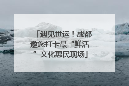 遇见世运！成都邀您打卡最“鲜活”文化惠民现场