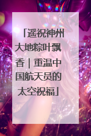 遥祝神州大地粽叶飘香｜重温中国航天员的太空祝福