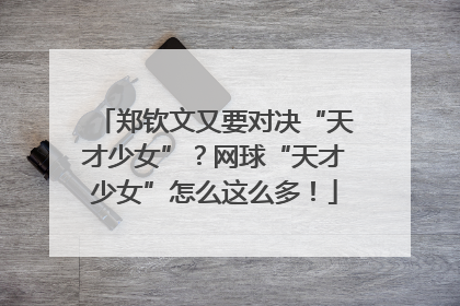 郑钦文又要对决“天才少女”？网球“天才少女”怎么这么多！
