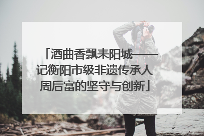 酒曲香飘耒阳城——记衡阳市级非遗传承人周后富的坚守与创新