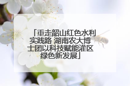 重走韶山红色水利实践路 湖南农大博士团以科技赋能灌区绿色新发展