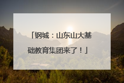 钢城：山东山大基础教育集团来了！