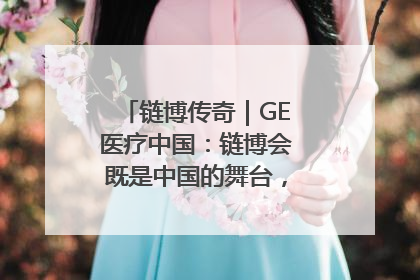 链博传奇｜GE医疗中国：链博会既是中国的舞台，也是世界的橱窗