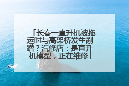 长春一直升机被拖运时与高架桥发生剐蹭？汽修店：是直升机模型，正在维修