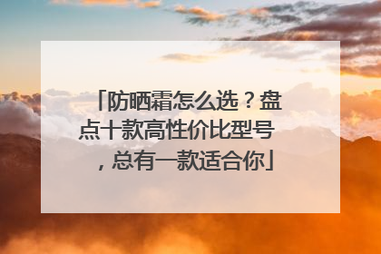 防晒霜怎么选？盘点十款高性价比型号，总有一款适合你