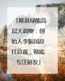 隆基绿能高层大调整：创始人李振国辞任总裁，彻底专注研发