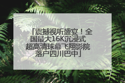 震撼视听盛宴！全国最大16K沉浸式超高清球幕飞翔影院落户四川巴中
