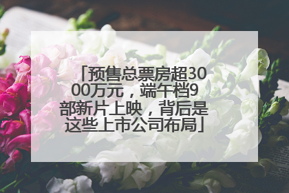 预售总票房超3000万元，端午档9部新片上映，背后是这些上市公司布局