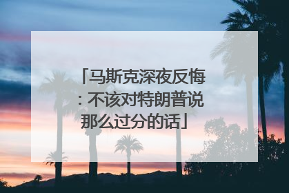马斯克深夜反悔：不该对特朗普说那么过分的话