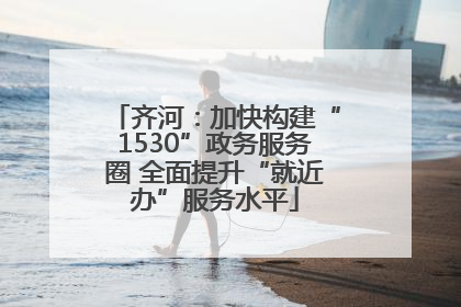 齐河：加快构建“1530”政务服务圈 全面提升“就近办”服务水平