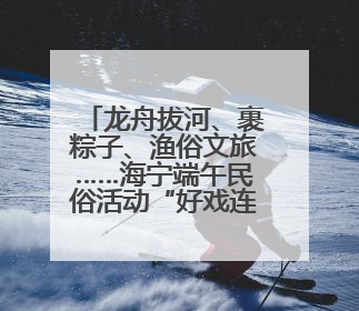 龙舟拔河、裹粽子、渔俗文旅……海宁端午民俗活动“好戏连台”