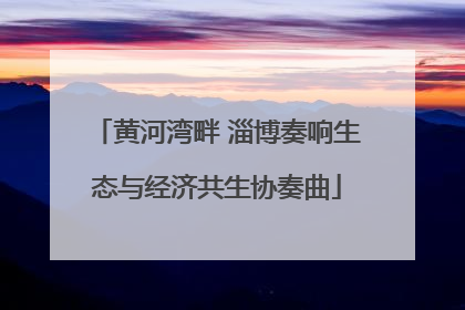黄河湾畔 淄博奏响生态与经济共生协奏曲