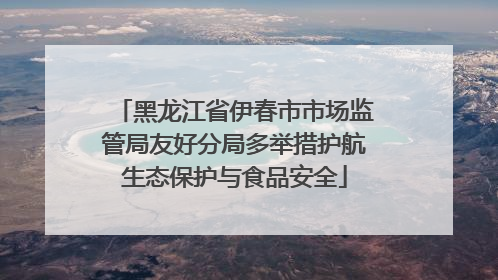黑龙江省伊春市市场监管局友好分局多举措护航生态保护与食品安全